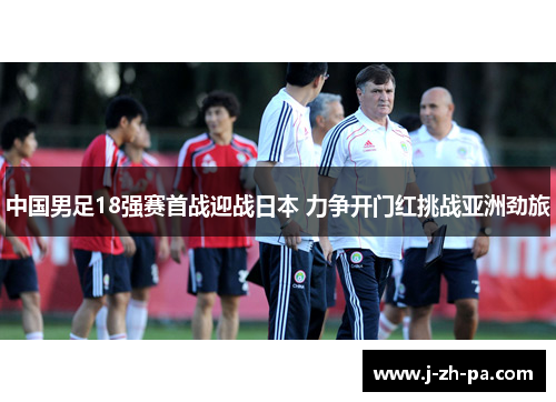中国男足18强赛首战迎战日本 力争开门红挑战亚洲劲旅