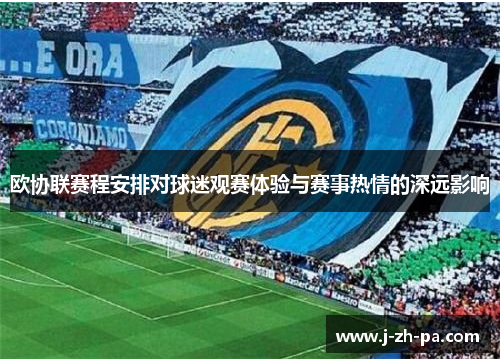 欧协联赛程安排对球迷观赛体验与赛事热情的深远影响 欧协联赛程安排对球迷观赛体验与赛事热情的深远影响