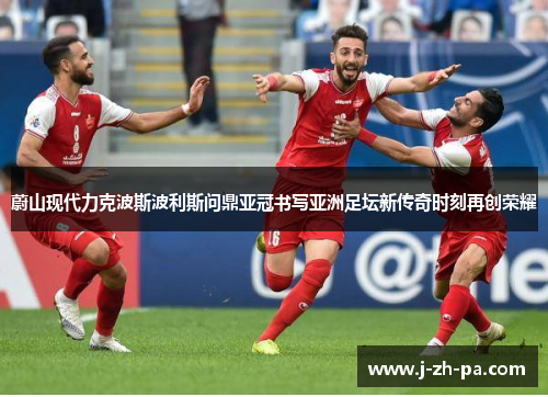 蔚山现代力克波斯波利斯问鼎亚冠书写亚洲足坛新传奇时刻再创荣耀