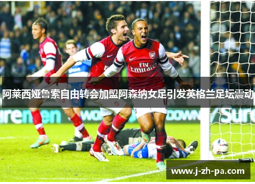 阿莱西娅鲁索自由转会加盟阿森纳女足引发英格兰足坛震动