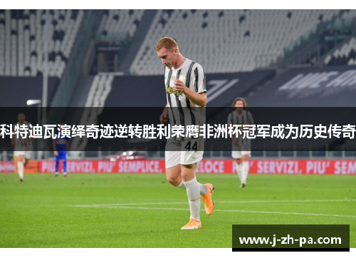 科特迪瓦演绎奇迹逆转胜利荣膺非洲杯冠军成为历史传奇