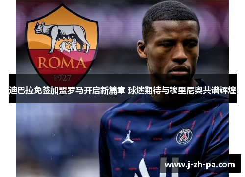 迪巴拉免签加盟罗马开启新篇章 球迷期待与穆里尼奥共谱辉煌