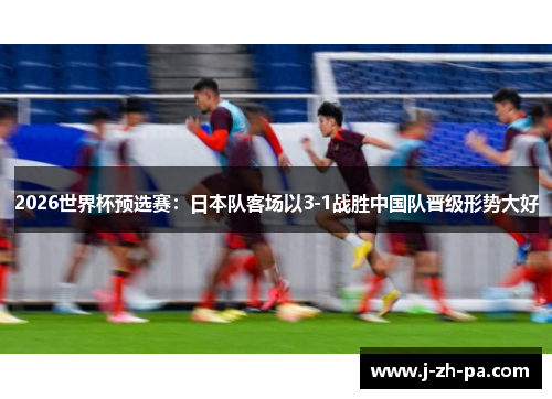2026世界杯预选赛:日本队客场以3-1战胜中国队晋级形势大好 2026世界杯预选赛:日本队客场以3-1战胜中国队晋级形势大好