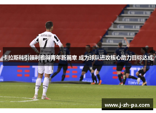 卡拉斯科引领利雅得青年新篇章 成为球队进攻核心助力目标达成 卡拉斯科引领利雅得青年新篇章 成为球队进攻核心助力目标达成