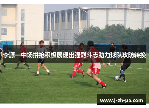 李源一中场拼抢积极展现出强烈斗志助力球队攻防转换 李源一中场拼抢积极展现出强烈斗志助力球队攻防转换