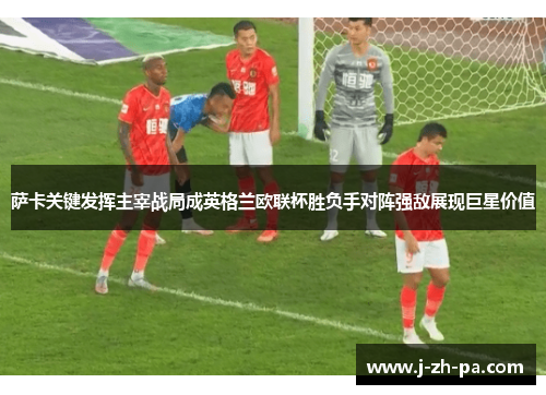 萨卡关键发挥主宰战局成英格兰欧联杯胜负手对阵强敌展现巨星价值 萨卡关键发挥主宰战局成英格兰欧联杯胜负手对阵强敌展现巨星价值