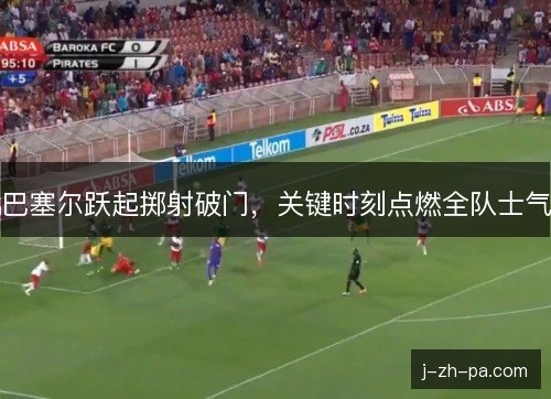 巴塞尔跃起掷射破门，关键时刻点燃全队士气